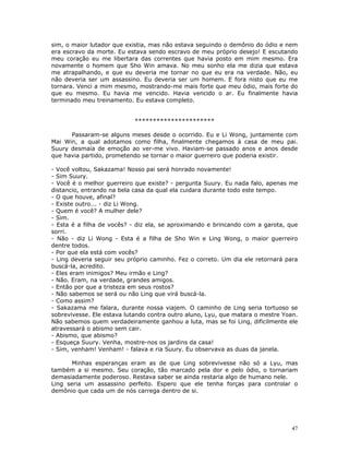 sim, o maior lutador que existia, mas não estava seguindo o demônio do ódio e nem
era escravo da morte. Eu estava sendo escravo de meu próprio desejo! E escutando
meu coração eu me libertara das correntes que havia posto em mim mesmo. Era
novamente o homem que Sho Win amava. No meu sonho ela me dizia que estava
me atrapalhando, e que eu deveria me tornar no que eu era na verdade. Não, eu
não deveria ser um assassino. Eu deveria ser um homem. E fora nisto que eu me
tornara. Venci a mim mesmo, mostrando-me mais forte que meu ódio, mais forte do
que eu mesmo. Eu havia me vencido. Havia vencido o ar. Eu finalmente havia
terminado meu treinamento. Eu estava completo.


                            **********************

      Passaram-se alguns meses desde o ocorrido. Eu e Li Wong, juntamente com
Mai Win, a qual adotamos como filha, finalmente chegamos à casa de meu pai.
Suury desmaia de emoção ao ver-me vivo. Haviam-se passado anos e anos desde
que havia partido, prometendo se tornar o maior guerreiro que poderia existir.

- Você voltou, Sakazama! Nosso pai será honrado novamente!
- Sim Suury.
- Você é o melhor guerreiro que existe? - pergunta Suury. Eu nada falo, apenas me
distancio, entrando na bela casa da qual ela cuidara durante todo este tempo.
- O que houve, afinal?
- Existe outro... - diz Li Wong.
- Quem é você? A mulher dele?
- Sim.
- Esta é a filha de vocês? - diz ela, se aproximando e brincando com a garota, que
sorri.
- Não - diz Li Wong - Esta é a filha de Sho Win e Ling Wong, o maior guerreiro
dentre todos.
- Por que ela está com vocês?
- Ling deveria seguir seu próprio caminho. Fez o correto. Um dia ele retornará para
buscá-la, acredito.
- Eles eram inimigos? Meu irmão e Ling?
- Não. Eram, na verdade, grandes amigos.
- Então por que a tristeza em seus rostos?
- Não sabemos se será ou não Ling que virá buscá-la.
- Como assim?
- Sakazama me falara, durante nossa viajem. O caminho de Ling seria tortuoso se
sobrevivesse. Ele estava lutando contra outro aluno, Lyu, que matara o mestre Yoan.
Não sabemos quem verdadeiramente ganhou a luta, mas se foi Ling, dificilmente ele
atravessará o abismo sem cair.
- Abismo, que abismo?
- Esqueça Suury. Venha, mostre-nos os jardins da casa!
- Sim, venham! Venham! - falava e ria Suury. Eu observava as duas da janela.

       Minhas esperanças eram as de que Ling sobrevivesse não só a Lyu, mas
também a si mesmo. Seu coração, tão marcado pela dor e pelo ódio, o tornariam
demasiadamente poderoso. Restava saber se ainda restaria algo de humano nele.
Ling seria um assassino perfeito. Espero que ele tenha forças para controlar o
demônio que cada um de nós carrega dentro de si.




                                                                                 47
 