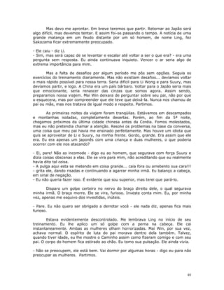 Mas devo me aprontar. Em breve teremos que partir. Retornar ao Japão será
algo difícil, mas devemos tentar. E assim foi-se passando o tempo. A notícia de uma
grande matança em um feudo distante por um só homem, de nome Ling, fez
Sakazama ficar extremamente preocupado.

- Ele caiu - diz Li.
- Sim, mas será capaz de se levantar e escalar até voltar a ser o que era? - era uma
pergunta sem resposta. Eu ainda continuava inquieto. Vencer o ar seria algo de
extrema importância para mim.

       Mas a falta de desafios por algum período me pôs sem opções. Seguia os
exercícios do treinamento diariamente. Mas não existiam desafios... devíamos voltar
o mais rápido possível para nossa terra. Seria difícil para Li Wong e para Suury, mas
devíamos partir, e logo. A China era um país bárbaro. Voltar para o Japão seria mais
que emocionante, seria renascer das cinzas que somos agora. Assim sendo,
preparamos nossa viajem. Mai Win deixara de perguntar sobre seu pai, não por que
o esquecera, mas por compreender que ele teve que deixá-la. Nunca nos chamou de
pai ou mãe, mas nos tratava de igual modo e respeito. Partimos.

       As primeiras noites da viajem foram tranqüilas. Estávamos em descampados
e montanhas isoladas, completamente desertas. Porém, ao fim da 5ª noite,
chegamos próximos da última cidade chinesa antes da Coréia. Fomos molestados,
mas eu não pretendia chamar a atenção. Resolvi os problemas na base da conversa,
uma coisa que meu pai havia me ensinado perfeitamente. Mas houve um idiota que
quis se aproveitar de Li e Suury, na minha frente. Gordo, grande. Era assim que ele
era. Eu era apenas um japonês com uma criança e duas mulheres, o que poderia
ocorrer com ele nos atacando?

- Ei, pare! Não as incomode - digo eu ao homem, que segurava com força Suury e
dizia coisas obscenas a elas. Ele se vira para mim, não acreditando que eu realmente
havia dito tal coisa.
- A pulga aqui esta se metendo em coisa grande... caia fora ou arrebento sua cara!!!
- grita ele, dando risadas e continuando a agarrar minha irmã. Eu balanço a cabeça,
em sinal de negação.
- Eu não queria fazer isso. É evidente que sou superior, mas terei que pará-lo.

       Disparo um golpe certeiro no nervo do braço direito dele, o qual segurava
minha irmã. O braço morre. Ele se vira, furioso. Investe conta mim. Eu, por minha
vez, apenas me esquivo dos investidas, inúteis.

- Pare. Eu não quero ser obrigado a derrotar você - ele nada diz, apenas fica mais
furioso.

       Estava evidentemente descontrolado. Me lembrava Ling no início de seu
treinamento. Eu lhe aplico um só golpe com a perna na cabeça. Ele cai
instantaneamente. Ambas as mulheres olham horrorizadas. Mai Win, por sua vez,
achava normal. O espírito de luta do pai morava dentro dela também. Talvez,
quando tiver idade, eu lhe mostre o Caminho assim como fizeram comigo e com seu
pai. O corpo do homem fica estirado ao chão. Eu tomo sua pulsação. Ele ainda vivia.

- Não se preocupem, ele está bem. Vai dormir por algumas horas - digo eu para não
preocupar as mulheres. Partimos.




                                                                                  48
 