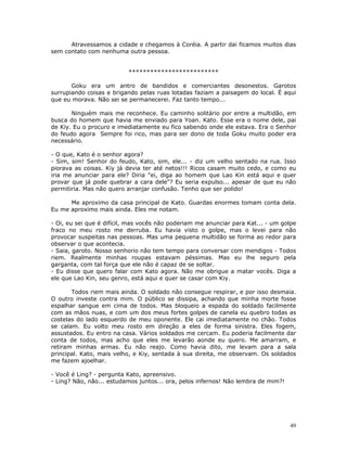 Atravessamos a cidade e chegamos à Coréia. A partir dai ficamos muitos dias
sem contato com nenhuma outra pessoa.


                          *************************

       Goku era um antro de bandidos e comerciantes desonestos. Garotos
surrupiando coisas e brigando pelas ruas lotadas faziam a paisagem do local. É aqui
que eu morava. Não sei se permanecerei. Faz tanto tempo...

       Ninguém mais me reconhece. Eu caminho solitário por entre a multidão, em
busca do homem que havia me enviado para Yoan. Kato. Esse era o nome dele, pai
de Kiy. Eu o procuro e imediatamente eu fico sabendo onde ele estava. Era o Senhor
do feudo agora Sempre foi rico, mas para ser dono de toda Goku muito poder era
necessário.

- O que, Kato é o senhor agora?
- Sim, sim! Senhor do feudo, Kato, sim, ele... - diz um velho sentado na rua. Isso
piorava as coisas. Kiy já devia ter até netos!!! Ricos casam muito cedo, e como eu
iria me anunciar para ele? Diria "ei, diga ao homem que Lao Kin está aqui e quer
provar que já pode quebrar a cara dele"? Eu seria expulso... apesar de que eu não
permitiria. Mas não quero arranjar confusão. Tenho que ser polido!

      Me aproximo da casa principal de Kato. Guardas enormes tomam conta dela.
Eu me aproximo mais ainda. Eles me notam.

- Oi, eu sei que é difícil, mas vocês não poderiam me anunciar para Kat... - um golpe
fraco no meu rosto me derruba. Eu havia visto o golpe, mas o levei para não
provocar suspeitas nas pessoas. Mas uma pequena multidão se forma ao redor para
observar o que acontecia.
- Saia, garoto. Nosso senhorio não tem tempo para conversar com mendigos - Todos
riem. Realmente minhas roupas estavam péssimas. Mas eu lhe seguro pela
garganta, com tal força que ele não é capaz de se soltar.
- Eu disse que quero falar com Kato agora. Não me obrigue a matar vocês. Diga a
ele que Lao Kin, seu genro, está aqui e quer se casar com Kiy.

       Todos riem mais ainda. O soldado não consegue respirar, e por isso desmaia.
O outro investe contra mim. O público se dissipa, achando que minha morte fosse
espalhar sangue em cima de todos. Mas bloqueio a espada do soldado facilmente
com as mãos nuas, e com um dos meus fortes golpes de canela eu quebro todas as
costelas do lado esquerdo de meu oponente. Ele cai imediatamente no chão. Todos
se calam. Eu volto meu rosto em direção a eles de forma sinistra. Eles fogem,
assustados. Eu entro na casa. Vários soldados me cercam. Eu poderia facilmente dar
conta de todos, mas acho que eles me levarão aonde eu quero. Me amarram, e
retiram minhas armas. Eu não reajo. Como havia dito, me levam para a sala
principal. Kato, mais velho, e Kiy, sentada à sua direita, me observam. Os soldados
me fazem ajoelhar.

- Você é Ling? - pergunta Kato, apreensivo.
- Ling? Não, não... estudamos juntos... ora, pelos infernos! Não lembra de mim?!




                                                                                   49
 
