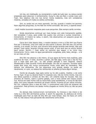 Um dia, em meditação, eu compreendi a razão de tudo isso: eu estava sendo
preparado para absorver o conhecimento. Kung Fu não era fácil, e ainda mais com
Yoan. Seu objetivo não era nos tornar meros lutadores, mas sim verdadeiros
mestres, versados em todos os estilos conhecidos.

        Sim, eu ainda era um mero aprendiz. Um dia, quando o mestre me permitiu
fazer algumas perguntas, eu lhe falei de minha conclusão. Ele sorriu, e apenas disse:

- Você medita buscando respostas para suas perguntas. Elas sempre serão corretas.

       Ainda deveríamos continuar por mais tempo com este treinamento padrão.
Até completar 3 anos, para então nós quatro nos unirmos e juntos iniciarmos o
treinamento. O mestre se calou, e assim, nós observamos um pequeno grupo de
aves voando para o sul.

       Cerca de 6 dias depois disto, o mestre declara a mim e a Sho Win que ficaria
fora por 3 semanas, uma com cada um dos outros 3 alunos. Sho Win deu um sorriso
maroto, e eu soube, na hora, que correria certo perigo durante este tempo. Mas que
perigo? Yoan parte, levando consigo pouca coisa. O que será que os outros faziam
para comer, dormir...? Yoan some no caminho que segue, e eu inicio meu
treinamento. Corro, nado na água parcialmente congelada, pulo, bato, alongo... e lá
se vai mais um dia.

       Sho Win me observa o dia inteiro, só que agora de forma mais explícita, pela
ausência de Yoan. A noite, durante o jantar, ela fala algo, como que o dia foi frio,
que a sopa esta sem sal... eu não prestei atenção e nem respondi. Estava
desabituado a falar durante minha alimentação. Ela não se importou. Durante estes
quase dois anos nós nunca conversamos muita coisa além do necessário. Mas
sempre nos olhávamos. Ela me observava com grande desejo, eu podia ver
claramente, e o pior, eu estava lhe retribuindo os olhares já fazia algum tempo.

        Ciente da situação, logo após comer eu fui até a pedra, meditar, e de certa
forma, fugir. O que eu deveria fazer? A resposta veio, não de minha mente, mas sim
dos lábios quentes e úmidos de Sho Win. Um ardente beijo foi trocado. Nós nos
amamos ali mesmo, sobre a grama gelada, com a neve caindo sob nossos corpos
nus. Nunca em toda minha vida eu havia feito coisa semelhante, e nunca foi tão bom
estar vivo como naquele momento de prazer infinito. Ficamos ali por vários minutos.
Por fim, voltamos para a casa de Yoan, e continuamos esta troca de prazeres até
amanhecer. Pela primeira vez desde minha chegada ao monte Shizu eu não sai para
treinar.

       Os demais dias transcorreram normalmente. Eu treinava o dia inteiro e de
noite eu e Sho Win dormíamos juntos. E assim foi seguindo. Eu abdicava de minha
meditação para ficar ao lado de Sho Win por mais tempo. Isso me fazia um certo
mal. Eu não estava mais pensando tão claramente como antes.




                                                                                   5
 