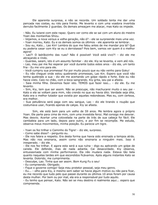 Ele aparenta surpresa, e não se recorda. Um soldado tenta me dar uma
pancada nas costas, eu rolo para frente. Me levanto e com uma voadora invertida
derrubo facilmente 2 guardas. Os demais ameaçam me atacar, mas Kato os impede.

- Não. Eu lutarei com este rapaz. Quero ver como ele se sai com um aluno do mestre
Yoan das montanhas Shizu.
- Vejamos, a nova versus a velha geração, não é? - ele se surpreende mais uma vez.
- Yoan morreu, Kato. Eu e os demais somos os últimos - ele aparenta se lembrar.
- Sou eu, Kato... Lao Kin! Lembra do que me falou antes de me mandar pra lá? Que
eu poderia casar com Kiy se eu o derrotasse? Pois bem, vamos ver quem é o melhor
agora!
- Lao?! O ladrãozinho das ruas? Não é possível! Você está vivo?! - diz ele me
abraçando e rindo.
- Guardas, saiam, isto é um assunto familiar - diz ele. Kiy se levanta, e vem até nós.
- Lao, meu pai me fez esperar por você durante todos estes anos - diz ela, um tanto
fria - Eu me viro para ele.
- Você cumpriu sua promessa! Foi por muito pouco que eu não venho para Goku!
- Eu não cheguei onde estou quebrando promessas, Lao Kin. Espero que você não
tenha quebrado a sua - diz ele me acertando um golpe rápido e forte. Este eu não
havia visto. Caio no chão, com a boca sangrando. Kiy grita, seu pai a afasta.
- Saia minha filha. Devemos fazer isto. TEMOS que fazer isso... - diz ele. Eu me
levanto.
- Sim, Kiy, tem que ser assim. Não se preocupe, não machucarei muito o seu pai -
Kato e ela se voltam para mim, não crendo no que eu havia dito. Verdade seja dita,
Kato era o melhor lutador que existia por aquelas redondezas. Mas eu, com certeza,
era melhor.
- Sua petulância será paga com seu sangue, Lao - diz ele tirando o roupão que
costumava usar, ficando apenas de calças. Kiy se afasta.

       Sim, ele está bem para um velho de 59 anos. Me lembra agora o próprio
Yoan. Ele parte para cima de mim, com uma investida feroz. Mal consigo me desviar.
Mas desvio. Acertar uma cotovelada na parte de trás de sua cabeça foi fácil. Ele
cambaleia para um lado, depois para outro, e por fim se recompõe. Me estuda,
observa meus movimentos, minha posição. Eu parecia um tigre.

- Yoan os fez trilhar o Caminho do Tigre! - diz ele, surpreso.
- Como sabe disso? - pergunto eu.
- Ele nos falara a respeito. Era desta forma que havia sido ensinado a tempos atrás.
Mas não nos ensinaria, assim como não ensinaria a ninguém mais. Isso é
inesperado. - diz ele.
- Ele nos fez trilhar. E agora esta será a sua ruína - digo eu aplicando um golpe de
canela. Ele defende, mas de nada adianta. Cai desacordado. Kiy observa,
entusiasmada com minha performance. Ela não mudara nada. Estava tão bela
quanto naquelas tardes em que escondidos ficávamos. Após alguns instantes Kato se
levanta. Dolorido, me cumprimenta.
- Desculpe, Lao. Tinha que ser assim. Bom Kung Fu o seu!
- Eu compreendo. Obrigado.
- Fique e governe comigo! Seja meu protetor pessoal, seja meu genro.
- Eu... - olho para Kiy, e mesmo sem saber se havia algum motivo ou não para ficar,
eu me recordo que tudo pelo que passei durante os últimos 10 anos foram por causa
desta mulher. Por bem ou por mal, ela era a responsável por tudo aquilo.
- Eu tenho que pensar, Kato. Não sei se meu destino é realmente aqui... espero que
compreenda.



                                                                                   50
 