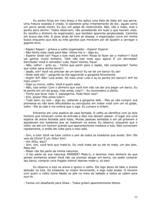 Eu ponho força em meu braço e lhe aplico uma Pata de Gato em sua perna.
Uma fratura exposta é criada. O oponente grita irritantemente de dor, agudo como
um porco sendo morto. Eu dou um golpe de misericórdia. Não, não o mato, mas o
ponho para dormir. Todos observam, não acreditando em tudo o que haviam visto.
Eu recolho o dinheiro do organizador, que também aparenta perplexidade. Caminho
em busca das três. O povo atrás de mim se dissipa, o organizador corre em minha
busca enquanto que dois ou três garotos que moravam por ali ajudam a carregar o
gigante loiro.

- Rapaz! Rapaz! - gritava o velho organizador - Espere! Espere!
- Não tenho mais nada para falar. Deixe-me ir - digo eu.
- Espere! Onde vai? Fique e lute mais pra mim! Posso te fazer ser o melhor!!! Você
vai ganhar muito dinheiro. Talik não luta mais aqui agora! É um derrotado!
Derrotado! Você é vencedor! Lute, fique! Vamos, fique!
- Não, velho! - grito eu - Tenho que partir para o Japão, não compreende? Tenho
que voltar para minha terra!!!
- Japão, sim! Você vai precisar de um barco! Eu sei de um barco! Eu sei!
- Onde está ele? - pergunto eu lhe agarrando a garganta ferozmente.
- Arght! Arf! Não! Luta antes. Só mais uma! Luta e eu te ponho em barco!!! Arf! Só
mais uma!!!
- Diga ou morre, velho. Você é quem sabe.
- Não, luta antes! Com o dinheiro que você tem não vai dar pra pegar um barco. Eu
te ponho em um de graça, mas antes, luta!!! - Eu reconsidero a oferta.
- Tenho que levar mais 3 passageiros. Pode fazer isso?
- Sim, posso! Mas antes luta!!!
- Tudo bem, eu luto - digo eu, soltando a garganta dele - Mas se não cumprir sua
promessa eu não terei dificuldades ou escrúpulos em matar você com um só golpe,
velho - Ele se cala e me ordena que o siga. Eu cumpro a ordem.

       Entramos em uma espécie de casa fechada. O velho se identifica com os dois
homens que tomavam conta da entrada e eles nos deixam passar. O lugar era uma
espécie de arena fechada para lutas. Muitas pessoas sentadas e em pé gritavam e
apostavam nos lutadores que se matavam na arena. Eu observo, enquanto que o
velho vai até um homem grande que aparentemente mediava a luta. Eles conversam
rapidamente, e então ele volta para o meu lado.

- Sim, a luta! Você vai lutar contra o pior de todos os lutadores que existe. Sim. Ele
veio da China! É um JitSu! Sim!
- Um JitSu, aqui?
- Sim, sim, você terá que matá-lo. Ou você mata ele ou ele te mata, um dos dois.
Mata ele!
- Matar não faz parte da minha natureza.
- E faz parte da sua natureza MORRER? Mate-o, e teremos mais dinheiro do que
jamais sonhamos antes! Você não vai precisar alugar um barco, vai poder comprar
seu barco, comprar uma fragata inteira! Apenas mate-o, só isso!

       Eu observo a luta na arena e ignoro o velho. Ele logo deixa de falar e presta
atenção na luta. Os lutadores se moem ferozmente, e logo tudo acaba. O homem
com quem o velho havia falado se põe no meio do tablado e todos se calam para
ouvi-lo.

- Temos um desafiante para Shaw - Todos gritam aparentemente felizes.




                                                                                   52
 
