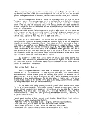 - Não se assuste, meu jovem. Shaw nunca perdeu antes. Toda luta com ele é um
espetáculo para esta gente. Ninguém vai apostar em você, só eu! E eu lhe prometo
que lhe entregarei metade do dinheiro, caso você sobreviva e ganhe, não é mesmo?

       Ele me manda subir à arena. Todos me observam, com um olhar de pena.
Tambores rufam e logo uma pessoa entra no tablado. Forte e de baixa estatura,
como eu, era Shaw quem estava ali. Havia um grande dragão vermelho nas costas,
assim como Lyu. Era um assassino JitSu, com certeza. Ele me olha com petulância,
eu com compaixão. Isso o surpreende. Eu me mostrava calmo e confiante. Ele sacou
então um bastão longo.
- Vejamos então, amigo. Vamos lutar com bastões. Não quero lhe ferir muito até
poder arrancar sua cabeça com minha espada - falava ele enquanto jogava a espada
fora. Eu observava. Me jogam um bastão também. Eu dou um leve sorriso. Mal
sabiam eles... treinando mais de 2 anos só com esta arma...

       Ele dá o primeiro golpe. Eu desvio. Ele se surpreende, não esperava
resistência por minha parte. Mais 6 golpes, eu bloqueio todos, e até lhe dou alguns
cutucões em sinal de provocação. Ele se irrita. Ataca com fúria, e me acerta dois do
vinte golpes que desfere com o bastão. Ele ainda era um assassino JitSu... havia a
morte em seus olhos, mas não se equiparava a Lyu. Eu me desfaço de minha arma.
Todos se levantam e não acreditam no que havia feito. Shaw gargalha, para então
pular em cima de mim com a intenção de aplicar um golpe fatal. Eu era um mestre
com o bastão. Sabia tirar proveito de todas as formas possíveis de tal arma. Sabia
seus pontos fortes e, sobretudo, seus pontos fracos.

       Eu quebro o bastão duas partes com um chute, que ainda acerta meu
oponente. Caído e humilhado, ele se levanta, enraivecido. Agarra sua espada e corre
em minha direção. Com um chute eu acerto o cabo da espada, e com outro, seguido,
chuto a arma para fora do tablado.

- Sem armas, Gaijin - digo eu.

        Ele luta espetacularmente bem. Mas só domina poucos estilos. Era um
iniciante no clã, evidentemente. Eu levo algumas pancadas, mas desfiro alguns
golpes certeiros contra nervos vitais. Eu paraliso uma perna. Em seguida ele me
acerta um soco forte em cima da área do coração. Tenho vertigens, meu coração
desacelera e bate descompassado. Ele se aproveita, e mesmo com uma perna
paralisada se levanta e me acerta outros golpes. Eu caio, aparentemente vencido.
Ele vem para cima de mim. Só havia uma chance...

        Eu lhe acerto com meus dois dedos enrijecidos no ponto energético no peito.
Ele morre instantaneamente. Todos estão mudos. O sangue em meu rosto escorria,
minhas pernas aparentemente pesavam o mesmo que uma carroça. Eu me levanto
dificilmente, mas ainda sou o que está vivo. Todos se retiram do local, no mais
completo silêncio. O velho pega uma grande quantidade em dinheiro, e sorrindo, se
dirige em minha direção.

- Aqui! Aqui! Ganhou a luta, metade sua! Hehehe! Ricos! Muito ricos! Hehehe!
Pegue, dinheiro seu, boa luta, boa! Hehehe!
- Ao barco, velho. Me leve até o barco... - digo eu com visíveis dificuldades.
- Sim, sim, venha, barco! Barco pra terra do sol nascente! Venha!
- Antes tenho que buscar as três... estão em uma doca, escondidas...
- Sim docas, sim! Venha, vamos achá-las! Muito dinheiro! Ricos! Ricos!



                                                                                  53
 