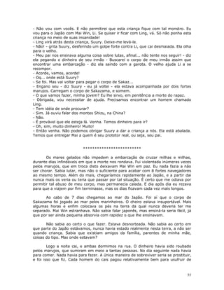 - Não vou com vocês. E não permitirei que esta criança fique com tal monstro. Eu
vou para o Japão com Mai Win, Li. Se quiser ir ficar com Ling, vá. Só não ponha esta
criança no meio de suas insanidade!
- Ling virá atrás desta criança, Suury. Deixe-me levá-la.
- Não! - grita Suury, desferindo um golpe forte contra Li, que cai desmaiada. Ela olha
para o velho.
- Meu pai nos ensinava alguma coisa sobre lutas, afinal... não tente nos seguir! - diz
ela pegando o dinheiro de seu irmão - Buscarei o corpo de meu irmão assim que
encontrar uma embarcação - diz ela saindo com a garota. O velho ajuda Li a se
recompor.
- Acorde, vamos, acorde!
- Oq... onde está Suury?
- Se foi. Mas vai voltar para pegar o corpo de Sakaz...
- Engano seu - diz Suury - eu já voltei - ela estava acompanhada por dois fortes
marujos. Carregam o corpo de Sakazama, e somem.
- O que vamos fazer, minha jovem? Eu lhe sirvo, em penitência a morte do rapaz.
- Obrigada, vou necessitar de ajuda. Precisamos encontrar um homem chamado
Ling.
- Tem idéia de onde procurar?
- Sim. Já ouviu falar dos montes Shizu, na China?
- Não.
- É provável que ele esteja lá. Venha. Temos dinheiro para ir?
- Oh, sim, muito dinheiro! Muito!
- Então venha. Não podemos obrigar Suury a dar a criança a nós. Ela está abalada.
Temos que entregar Mai a quem é seu protetor real, ou seja, seu pai.


                           *************************

       Os mares gelados não impedem a embarcação de cruzar milhas e milhas,
durante dias infindáveis em que a morte nos rondava. Fui violentada inúmeras vezes
pelos marujos, que em troca disto deixavam Mai Win em paz. Eu nada fazia a não
ser chorar. Sabia lutar, mas não o suficiente para acabar com 8 fortes navegadores
ao mesmo tempo. Além do mais, chegaríamos rapidamente ao Japão, e a partir dai
nunca mais os veria ou teria que passar por tal situação. É certo que me odiava por
permitir tal abuso de meu corpo, mas permanecia calada. E dia após dia eu rezava
para que a viajem por fim terminasse, mas os dias ficavam cada vez mais longos.

      Ao cabo de 7 dias chegamos ao mar do Japão. Foi aí que o corpo de
Sakazama foi jogado ao mar pelos marinheiros. O cheiro estava insuportável. Mais
algumas horas e enfim colocava os pés na terra da qual nunca deveria ter me
separado. Mai Win estranhava. Não sabia falar japonês, mas ensiná-la seria fácil, já
que por ser ainda pequena absorvia com rapidez o que lhe ensinavam.

       Não sabia ao certo o que fazer. Estava desnorteada. Não sabia ao certo em
que parte do Japão estávamos, nunca havia estado realmente nesta terra, a não ser
quando criança. Sabia que existiam amigos da família, parentes de minha mãe,
coisas do tipo. Mas onde estavam?

        Logo a noite cai, e ambas dormimos na rua. O dinheiro havia sido roubado
pelos marujos, que sumiram em meio a tantas pessoas. No dia seguinte nada havia
para comer. Nada havia para fazer. A única maneira de sobreviver seria se prostituir,
e foi isso que fiz. Cada homem do cais pagou relativamente bem para usufruir de



                                                                                   55
 