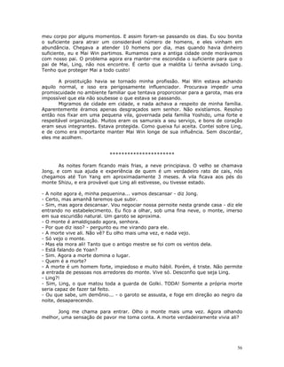 meu corpo por alguns momentos. E assim foram-se passando os dias. Eu sou bonita
o suficiente para atrair um considerável número de homens, e eles vinham em
abundância. Chegava a atender 10 homens por dia, mas quando havia dinheiro
suficiente, eu e Mai Win partimos. Rumamos para a antiga cidade onde morávamos
com nosso pai. O problema agora era manter-me escondida o suficiente para que o
pai de Mai, Ling, não nos encontre. É certo que a maldita Li tenha avisado Ling.
Tenho que proteger Mai a todo custo!

       A prostituição havia se tornado minha profissão. Mai Win estava achando
aquilo normal, e isso era perigosamente influenciador. Procurava impedir uma
promiscuidade no ambiente familiar que tentava proporcionar para a garota, mas era
impossível que ela não soubesse o que estava se passando.
       Migramos de cidade em cidade, e nada achava a respeito de minha família.
Aparentemente éramos apenas desgraçados sem senhor. Não existíamos. Resolvo
então nos fixar em uma pequena vila, governada pela família Yoshido, uma forte e
respeitável organização. Muitos eram os samurais a seu serviço, e bons de coração
eram seus integrantes. Estava protegida. Como gueixa fui aceita. Contei sobre Ling,
e de como era importante manter Mai Win longe de sua influência. Sem discordar,
eles me acolhem.


                            **********************

       As noites foram ficando mais frias, a neve principiava. O velho se chamava
Jong, e com sua ajuda e experiência de quem é um verdadeiro rato de cais, nós
chegamos até Ton Yang em aproximadamente 3 meses. A vila ficava aos pés do
monte Shizu, e era provável que Ling ali estivesse, ou tivesse estado.

- A noite agora é, minha pequenina... vamos descansar - diz Jong.
- Certo, mas amanhã teremos que subir.
- Sim, mas agora descansar. Vou negociar nossa pernoite nesta grande casa - diz ele
entrando no estabelecimento. Eu fico a olhar, sob uma fina neve, o monte, imerso
em sua escuridão natural. Um garoto se aproxima.
- O monte é amaldiçoado agora, senhora.
- Por que diz isso? - pergunto eu me virando para ele.
- A morte vive ali. Não vê? Eu olho mais uma vez, e nada vejo.
- Só vejo o monte.
- Mas ela mora ali! Tanto que o antigo mestre se foi com os ventos dela.
- Está falando de Yoan?
- Sim. Agora a morte domina o lugar.
- Quem é a morte?
- A morte é um homem forte, impiedoso e muito hábil. Porém, é triste. Não permite
a entrada de pessoas nos arredores do monte. Vive só. Desconfio que seja Ling.
- Ling?!
- Sim, Ling, o que matou toda a guarda de Golki. TODA! Somente a própria morte
seria capaz de fazer tal feito.
- Ou que sabe, um demônio... - o garoto se assusta, e foge em direção ao negro da
noite, desaparecendo.

      Jong me chama para entrar. Olho o monte mais uma vez. Agora olhando
melhor, uma sensação de pavor me toma conta. A morte verdadeiramente vivia ali?




                                                                                 56
 