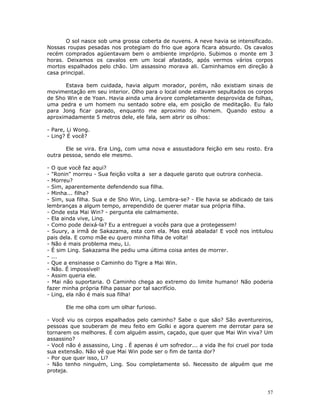 O sol nasce sob uma grossa coberta de nuvens. A neve havia se intensificado.
Nossas roupas pesadas nos protegiam do frio que agora ficara absurdo. Os cavalos
recém comprados agüentavam bem o ambiente impróprio. Subimos o monte em 3
horas. Deixamos os cavalos em um local afastado, após vermos vários corpos
mortos espalhados pelo chão. Um assassino morava ali. Caminhamos em direção à
casa principal.

      Estava bem cuidada, havia algum morador, porém, não existiam sinais de
movimentação em seu interior. Olho para o local onde estavam sepultados os corpos
de Sho Win e de Yoan. Havia ainda uma árvore completamente desprovida de folhas,
uma pedra e um homem nu sentado sobre ela, em posição de meditação. Eu falo
para Jong ficar parado, enquanto me aproximo do homem. Quando estou a
aproximadamente 5 metros dele, ele fala, sem abrir os olhos:

- Pare, Li Wong.
- Ling? É você?

       Ele se vira. Era Ling, com uma nova e assustadora feição em seu rosto. Era
outra pessoa, sendo ele mesmo.

- O que você faz aqui?
- "Ronin" morreu - Sua feição volta a ser a daquele garoto que outrora conhecia.
- Morreu?
- Sim, aparentemente defendendo sua filha.
- Minha... filha?
- Sim, sua filha. Sua e de Sho Win, Ling. Lembra-se? - Ele havia se abdicado de tais
lembranças a algum tempo, arrependido de querer matar sua própria filha.
- Onde esta Mai Win? - pergunta ele calmamente.
- Ela ainda vive, Ling.
- Como pode deixá-la? Eu a entreguei a vocês para que a protegessem!
- Suury, a irmã de Sakazama, esta com ela. Mas está abalada! E você nos intitulou
pais dela. E como mãe eu quero minha filha de volta!
- Não é mais problema meu, Li.
- É sim Ling. Sakazama lhe pediu uma última coisa antes de morrer.
- ...
- Que a ensinasse o Caminho do Tigre a Mai Win.
- Não. É impossível!
- Assim queria ele.
- Mai não suportaria. O Caminho chega ao extremo do limite humano! Não poderia
fazer minha própria filha passar por tal sacrifício.
- Ling, ela não é mais sua filha!

       Ele me olha com um olhar furioso.

- Você viu os corpos espalhados pelo caminho? Sabe o que são? São aventureiros,
pessoas que souberam de meu feito em Golki e agora querem me derrotar para se
tornarem os melhores. É com alguém assim, caçado, que quer que Mai Win viva? Um
assassino?
- Você não é assassino, Ling . É apenas é um sofredor... a vida lhe foi cruel por toda
sua extensão. Não vê que Mai Win pode ser o fim de tanta dor?
- Por que quer isso, Li?
- Não tenho ninguém, Ling. Sou completamente só. Necessito de alguém que me
proteja.



                                                                                   57
 