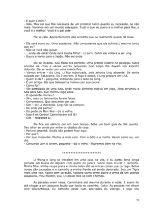 - E quer a mim?
- Não. Mas sei que Mai necessita de um protetor tanto quanto eu necessito, se não
mais. Vivemos em um mundo selvagem. Tudo o que eu quero é o melhor para Mai, e
você é o melhor. Você é o pai dela!

       Ele se cala. Aparentemente não acredita que eu realmente queira tal coisa.

- Ela será como eu. Uma assassina. Não compreende que ela sofrerá o mesmo tanto
que eu?
- Não se você não quiser.
- ...onde ela está? Onde está minha filha? - Li sorri. Enfim ele voltara a ser Ling.
- Suury a levou para o Japão. Não sei onde.

        Ele se levanta. Seu físico era perfeito. Uma grande cicatriz no pescoço, outra
enorme na coxa e várias outras pequenas pelo corpo lha davam um aspecto
dolorido. Ele se veste com uma manta fina.
- Vamos entrar - diz Ling. Li fica ruborizada, pois achava Ling atraente. Se sente
culpada por Sakazama. Os 3 entram. O fogo é aceso, e Ling prepara um chá.
- Quem é ele? - pergunta, indicando para o lado de Jong.
- É um amigo. Diz que Sakazama morreu por sua causa.
- Como foi?
- Ele participou de uma luta, onde muito dinheiro estava em jogo. Jong arrumou a
luta para Sak, que morreu logo após.
- O oponente morreu?
- Sim, mas os ferimentos foram fatais.
- Compreendo. Que descanse em paz.
- Sim – diz Li chorando. Ling não se comove.
- De onde ela partiu?
- Do porto de Mon Wai - diz o velho.
- Isso é na Coréia! Caminharam até lá?
- Sim – responde Li.

        Ele fica em silêncio por um bom tempo. Bebe um bom gole de chá quente.
Seu olhar se perde por entre os objetos da casa.
- Partirei amanhã. Vocês não podem ficar aqui.
- Por que?
- Por que morrerão. Muitos a mim vem. Com o ódio e a morte. Assim como eu, um
dia.
- Concordo com o jovem, pequena - diz o velho - ficaremos bem na vila.


                            ***********************

       Li Wong e Jong se instalam em uma casa na vila, e eu parto. Uma longa
jornada em busca de alguém com quem eu jurara nunca mais cruzar o caminho.
Minha filha. Minha roupa preta e minha bolsa são as únicas coisas que carrego. Botas
novas são causadas e o caminho a minha frente vai sendo devorado. Sou um Tigre
mais uma vez. Agora sem coração. Adotara como arma agora a arma de um grande
assassino, meu mestre, Lyu. O Chako fora-se com o tempo.

       As paradas eram raras. Caminhava até mesmo durante a noite. E assim foi
até chegar a um pequeno feudo que havia no caminho. Goku. As pessoas me olham
com desconfiança. Eu caminho pelas ruas apertadas do vilarejo, e logo sou



                                                                                    58
 
