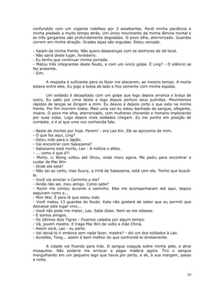 confundido com um viajante indefeso por 3 assaltantes. Perdi minha paciência e
minha piedade a muito tempo atrás. Um único movimento da minha lâmina mortal e
as três gargantas são profundamente degoladas. O povo olha, aterrorizado. Guardas
correm em minha direção. Grades laças são erguidas. Estou cercado.

- Saiam da minha frente. Não quero desavenças com os senhores de tal local.
- Não sairá deste lugar, forasteiro.
- Eu tenho que continuar minha jornada.
- Matou três integrantes deste feudo, e com um único golpe. É Ling? - O silêncio se
faz presente.
- Sim.

       A resposta é suficiente para os fazer me atacarem, ao mesmo tempo. A morte
estava entre eles. Eu jogo a bolsa de lado e fico somente com minha espada.

        Um soldado é decapitado com um golpe que logo depois arranca o braço de
outro. Eu salto por cima deste e logo depois perfuro seus pulmões. Movimentos
rápidos de lanças se dirigem a mim. Eu desvio e depois corto o que esta na minha
frente. Por fim morrem todos. Mais uma vez eu estou banhado de sangue, ofegante,
insano. O povo me olha, aterrorizado, com mulheres chorando e homens implorando
por suas vidas. Logo depois mais soldados chegam. Eu me ponho em posição de
combate, e é aí que uma voz conhecida fala.

- Basta de mortes por hoje. Parem! - era Lao Kin. Ele se aproxima de mim.
- O que faz aqui, Ling?
- Estou indo para o Japão.
- Vai encontrar com Sakazama?
- Sakazama está morto, Lao - A notícia o afeta.
- ... como é que é?!
- Morto. Li Wong voltou até Shizu, onde moro agora. Me pediu para encontrar e
cuidar de Mai Win.
- Onde ela está?
- Não sei ao certo, mas Suury, a irmã de Sakazama, está com ela. Tenho que buscá-
la.
- Você vai ensinar o Caminho a ela?
- Ainda não sei, meu amigo. Como sabe?
- Ronin me contou durante o caminho. Eles me acompanharam até aqui, depois
seguiram rumo a...
- Mon Wai. É para lá que estou indo.
- Você matou 13 guardas do feudo. Kato não gostará de saber que eu permiti que
deixasse este lugar vivo...
- Você não pode me matar, Lao. Sabe disso. Nem se me odiasse.
- E somos amigos.
- Os últimos dois Tigres - Ficamos calados por algum tempo.
- Vá, jovem mestre. E traga Mai Win de volta a mãe China.
- Assim será, Lao - eu parto.
- Vai deixá-lo ir embora sem nada fazer, mestre? - diz um dos soldados à Lao.
- Acredite, Tong... assim é bem melhor do que confrontá-lo diretamente.

       A cidade vai ficando para trás. O sangue coagula sobre minha pele, e atrai
mosquitos. Não poderia me arriscar a pegar malária agora. Tiro o sangue
mergulhando em um pequeno lago que havia por perto, e ali, à sua margem, passo
a noite.



                                                                                 59
 