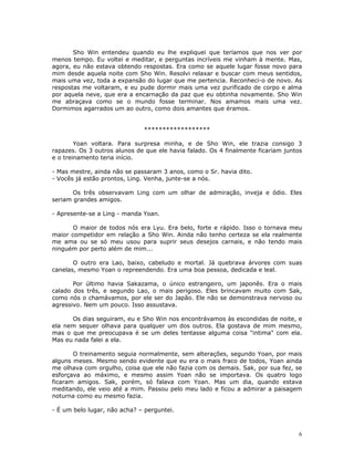 Sho Win entendeu quando eu lhe expliquei que teríamos que nos ver por
menos tempo. Eu voltei e meditar, e perguntas incríveis me vinham à mente. Mas,
agora, eu não estava obtendo respostas. Era como se aquele lugar fosse novo para
mim desde aquela noite com Sho Win. Resolvi relaxar e buscar com meus sentidos,
mais uma vez, toda a expansão do lugar que me pertencia. Reconheci-o de novo. As
respostas me voltaram, e eu pude dormir mais uma vez purificado de corpo e alma
por aquela neve, que era a encarnação da paz que eu obtinha novamente. Sho Win
me abraçava como se o mundo fosse terminar. Nos amamos mais uma vez.
Dormimos agarrados um ao outro, como dois amantes que éramos.


                              ******************

        Yoan voltara. Para surpresa minha, e de Sho Win, ele trazia consigo 3
rapazes. Os 3 outros alunos de que ele havia falado. Os 4 finalmente ficariam juntos
e o treinamento teria início.

- Mas mestre, ainda não se passaram 3 anos, como o Sr. havia dito.
- Vocês já estão prontos, Ling. Venha, junte-se a nós.

       Os três observavam Ling com um olhar de admiração, inveja e ódio. Eles
seriam grandes amigos.

- Apresente-se a Ling - manda Yoan.

       O maior de todos nós era Lyu. Era belo, forte e rápido. Isso o tornava meu
maior competidor em relação a Sho Win. Ainda não tenho certeza se ela realmente
me ama ou se só meu usou para suprir seus desejos carnais, e não tendo mais
ninguém por perto além de mim...

       O outro era Lao, baixo, cabeludo e mortal. Já quebrava árvores com suas
canelas, mesmo Yoan o repreendendo. Era uma boa pessoa, dedicada e leal.

       Por último havia Sakazama, o único estrangeiro, um japonês. Era o mais
calado dos três, e segundo Lao, o mais perigoso. Eles brincavam muito com Sak,
como nós o chamávamos, por ele ser do Japão. Ele não se demonstrava nervoso ou
agressivo. Nem um pouco. Isso assustava.

      Os dias seguiram, eu e Sho Win nos encontrávamos às escondidas de noite, e
ela nem sequer olhava para qualquer um dos outros. Ela gostava de mim mesmo,
mas o que me preocupava é se um deles tentasse alguma coisa "intima" com ela.
Mas eu nada falei a ela.

       O treinamento seguia normalmente, sem alterações, segundo Yoan, por mais
alguns meses. Mesmo sendo evidente que eu era o mais fraco de todos, Yoan ainda
me olhava com orgulho, coisa que ele não fazia com os demais. Sak, por sua fez, se
esforçava ao máximo, e mesmo assim Yoan não se importava. Os quatro logo
ficaram amigos. Sak, porém, só falava com Yoan. Mas um dia, quando estava
meditando, ele veio até a mim. Passou pelo meu lado e ficou a admirar a paisagem
noturna como eu mesmo fazia.

- É um belo lugar, não acha? – perguntei.



                                                                                   6
 