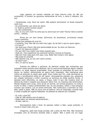 Logo, aparece um homem vestindo um traje noturno ninja. Eu não me
surpreendo. O homem se aproxima calmamente de mim, e retira a máscara. Era
Lao.

- Compreenda, Ling. Deve ser assim. Não poderei permanecer no feudo enquanto
você viver.
- Eu compreendo, Lao. Deve ser assim.
- É. Onde eu ponho minhas coisas?
- Eu não compreendo...
- Ora, eu vou com você! Ou acha que eu seria louco em lutar? Nunca! Seria covardia
minha... hehehe.

       Rimos por um bom tempo. Dormimos. Ao amanhecer, arrumamos nossas
coisas e partimos.
- Pensei que gostasse de viver lá...
- E gostava, Ling. Mas não era mais meu lugar. Eu sei bem o que eu quero agora...
- E o que é?
- Ser quilo que o Ronin não teve oportunidade de ser. Eu serei um Samurai.
- O que? Um Samurai chinês?
- Por que não? Sou melhor que todos naquele país...
- Pode ser, mas subestimar seu oponente sempre o levará ao fracasso.
- Não tem mais nada para mim aqui, Ling. Nada! Nem antes e nem agora.
- Mas pode ter amanhã.
- Não adianta Ling, eu vou com você e pronto.
- Se assim quer...
- Sim, é o que eu quero.

        Ficamos em silêncio e partimos. As planícies verdes das montanhas que
cortavam nosso caminho eram desertas. Vez ou outra encontrávamos algum viajante
solitário, ou ainda alguma propriedade. Eram grandes as extensões de terra sem
donos, ou melhor, pertencentes ao agora fraco Imperador. Mas impróprias para
cultivo de alimento ou pasto para gado. Eram noites sem fim, onde dormíamos ao
relento e acordávamos antes do sol nascer. Atravessamos grandes rios, passamos
por cidades estranhas e enfim cruzamos os domínios da então pacífica Coréia. A
pessoas eram diferentes, as casas, a língua, tudo! O que não mudava eram os
olhares de medo e respeito que lançavam sobre mim. Eu inspirava tais sentimentos.
Minhas feições eram cruas, como as de um animal. Um animal assassino. Eu tinha a
morte no olhar, e todos compreendiam isso. Eu era perigoso, talvez o mais perigoso
humano que existira. Lao se sentia diminuído. Mas continuava a caminhar ao meu
lado, passo a passo. Não se ouvia uma só palavra, uma só respiração, durante toda
a nossa cruzada por lugares habitados. As pessoas se calavam por completo.

-   Ei, Ling, o que há?
-   Cale-se. Não desfira uma só palavra.
-   Estão todos nos olhando estranhamente...
-   Já falei, cale-se...

     Atravessamos todo o local. As pessoas voltam a falar, quase gritando. O
mundo é nosso mais uma vez.

       Chegamos, após esta longa jornada, até o porto de Mon Wai. Não havíamos
arranjado uma só encrenca durante toda a viajem. Mas o porto era um lugar



                                                                                60
 