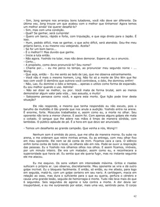 - Sim, Jong sempre nos arranjou bons lutadores, você não deve ser diferente. Da
última vez, Jong trouxe um que acabou com o melhor que tínhamos! Agora temos
um melhor ainda! Vai querer desafiá-lo?
- Sim, mas com uma condição.
- Qual? Se ganhar, será cumprida!
- Quero um barco, rápido e forte, com tripulação, e que siga direto para o Japão. É
isso.
- Hum, pedido difícil, mas se ganhar, o que acho difícil, será atendido. Dou-lhe meu
próprio barco, e eu mesmo vou velejando. Aceita?
- Se for um bom barco...
- É o melhor!!! Mas duvido que ganhe.
- Inicie a luta então.
- Não agora. Yoshido ira lutar, mas não deve demorar. Espere ali, eu o anuncio.
- Certo...
- A propósito, como devo pronunciá-lo? Seu nome?
- Chame por... - eu me perco no tempo, ao pronunciar meu segundo nome - ...
Wong.
- Que seja, então - Eu me sento ao lado de Lao, que me observa estranhamente.
- Você não é mais o mesmo homem, Ling. Não foi só a morte de Sho Win que fez
isso com você! O demônio que outrora você controlava, o ódio, lhe dominou enfim!
- Não, Lao. Eu dominei o ódio a tempos... apenas o utilizo como forma de expansão.
Eu sou melhor quando o uso. Admita!
- Não sei dizer se melhor, ou pior. Você mata de forma brutal, sem ao menos
demonstrar algum valor pela vida... isso assusta, e muito!
- Sakazama pensava como você, e agora esta morto. Que lição pode tirar desta
situação?

       Ele não responde, e mesmo que tenha respondido eu não escuto, pois o
barulho da multidão é tão grande que nos anula a audição. Yoshido entra na arena.
É enorme, forte. Músculos trabalhados e, assim como eu, a morte no olhar. Seu
oponente não teria a menor chance. E assim foi. Com apenas alguns golpes ele mata
o coitado. O sangue que lhe adere nas mãos é limpo de maneira sórdida, com
lambidas. O público aplaude de pé. É a hora em que devo ser anunciado.

- Temos um desafiante ao grande campeão. Que venha a nós, Wong!!!

       Nenhum som é emitido do povo, que me olha de maneira morna. Eu subo na
arena, e me ordenam que retire minhas armas. Eu as entrego, com meu olhar fixo
em meu oponente. Ele nem se dá conta de mim. Ficamos cara a cara. O silêncio
enfim toma conta de todo o local, os olhares são em nós. Pode-se ouvir a respiração
das pessoas. Eu e Yoshido nos olhamos olhos nos olhos. E assim ficamos, imóveis,
por um minuto inteiro. Ele era um matador, assim como eu, e reconhecera a
superioridade que havia ali. Eu sentia que ele queria fugir, mas no instante seguinte
ele me atacou.

       Eu me esquivo. Os sons voltam em intensidade máxima. Gritos e risadas
sufocam o próprio ar. Lao observa, discretamente. Meu oponente se vira e dá outro
golpe incrível. Eu o bloqueio facilmente. E então, só então, eu me afasto, para logo
em seguida, matá-lo, com um golpe certeiro em seu nariz. A cartilagem, macia em
relação ao osso, mas dura o suficiente para o que eu queria, perfura o cérebro e
causa uma grande lesão, seguida de hemorragia e morte. Tudo não leva mais do que
6 segundos. Seis segundos de agonia e luta contra a morte. A dor devia ser
insuportável, e eu me surpreendo por estar, mais uma vez, sentindo pena. O corpo



                                                                                  62
 