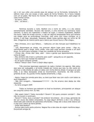 cai e em sua volta uma grande poça de sangue vai se formando, lentamente. O
silêncio mais uma vez ocupa a tudo, agora de forma fúnebre. Eu o havia matado
com um só golpe. Mal havia me movido. Me dirijo até o organizador, após pegar de
volta minhas armas.
- Ao barco, velho.
- Sim... ao barco...

                            **********************

       Partimos durante a noite. Bodhan era o nome do velho, e o céu estava
extremamente estrelado. Nuvens não haviam, e uma enorme lua iluminava nosso
caminho. O barco era realmente o melhor do lugar, e mesmo insatisfeito, Bodhan
nos levou. Nada de errado ocorreu, a não ser alguma tempestade feroz que tentava
nos dragar para as profundezas marinhas, mas como com meus inimigos, eu a
encaro, e ela foge, assustada. Passaram desde nossa partida algo em torno de 38
dias. Chegamos ao mesmo porto que o barco que trouxe Suury e Mai chegou.

- Mais chineses, era o que faltava... - balbuciou um dos marujos que trabalhava no
porto.
- Lao, descarregue as coisas, vou procurar algum lugar para comer - digo eu,
caminhando para o longe. Acho, então, uma casa onde serviam comida a um bom
preço. Eu entro para constatar, e logo sou recebido de forma grosseira.
- Chines não, chines não! Saia, saia! - dizia a garota que aparentemente tomava
conta do lugar.
- Meu dinheiro não é bom o suficiente para você? - pergunto eu em japonês.
- Saia ou terei que mandar lhe baterem!
- Eu só quero comprar comida.
- Nobuo! Tetsuo! Gaio! Tirem o Gaijin daqui agora.

       Três enormes japoneses aparecem do nada e tentam me agarrar. Não estou
aqui para ser subjugado, e já tendo matado por menos que isso, eu não vacilo em
arrancar a mão direita de cada um deles com minha lâmina afiada. O sangue cai pelo
chão, e as mãos decepadas ainda se movimentam, levemente. Os três correm,
gritando de dor. Eu guardo minha espada lentamente, e digo.

- Agora, traga-me comida para dois, ou terei que fazer isso com você e com todos os
seus fregueses?!
- Não terá coragem... háaaaaaaaa!!!!!!!!!!!! - Eu lhe arranco dois dedos da mão
esquerda.
- Eu teria coragem SIM!

      Todos os homens que estavam no local se levantam, principiando um ataque
em conjunto contra mim. Eu falo.

- Não sejam tolos!!! Todos morrerão!!! Parem!!! Só quero comprar comida!!! - Eles
não me ouvem e continuam.
- Parem!!! Tome, leve a comida!!! Vá embora! Vá embora - diz a moça, gemendo de
dor por causa dos dedos amputados. Eu jogo algum dinheiro a ela e vou embora,
observado pelo exército de japoneses enfurecidos. Chego até a doca onde estava Lao
e vejo que o barco já havia partido.
- Onde está Bodhan?
- Rumou para outro porto próximo. Nagoia fica a dois dias de viajem marítima daqui.
Encontrará amigos lá.



                                                                                 63
 