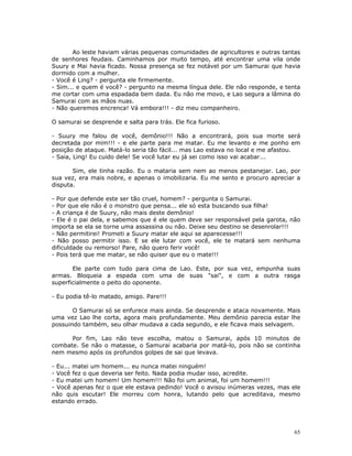 Ao leste haviam várias pequenas comunidades de agricultores e outras tantas
de senhores feudais. Caminhamos por muito tempo, até encontrar uma vila onde
Suury e Mai havia ficado. Nossa presença se fez notável por um Samurai que havia
dormido com a mulher.
- Você é Ling? - pergunta ele firmemente.
- Sim... e quem é você? - pergunto na mesma língua dele. Ele não responde, e tenta
me cortar com uma espadada bem dada. Eu não me movo, e Lao segura a lâmina do
Samurai com as mãos nuas.
- Não queremos encrenca! Vá embora!!! - diz meu companheiro.

O samurai se desprende e salta para trás. Ele fica furioso.

- Suury me falou de você, demônio!!! Não a encontrará, pois sua morte será
decretada por mim!!! - e ele parte para me matar. Eu me levanto e me ponho em
posição de ataque. Matá-lo seria tão fácil... mas Lao estava no local e me afastou.
- Saia, Ling! Eu cuido dele! Se você lutar eu já sei como isso vai acabar...

       Sim, ele tinha razão. Eu o mataria sem nem ao menos pestanejar. Lao, por
sua vez, era mais nobre, e apenas o imobilizaria. Eu me sento e procuro apreciar a
disputa.

- Por que defende este ser tão cruel, homem? - pergunta o Samurai.
- Por que ele não é o monstro que pensa... ele só esta buscando sua filha!
- A criança é de Suury, não mais deste demônio!
- Ele é o pai dela, e sabemos que é ele quem deve ser responsável pela garota, não
importa se ela se torne uma assassina ou não. Deixe seu destino se desenrolar!!!
- Não permitirei! Prometi a Suury matar ele aqui se aparecesse!!!
- Não posso permitir isso. E se ele lutar com você, ele te matará sem nenhuma
dificuldade ou remorso! Pare, não quero ferir você!
- Pois terá que me matar, se não quiser que eu o mate!!!

       Ele parte com tudo para cima de Lao. Este, por sua vez, empunha suas
armas. Bloqueia a espada com uma de suas "sai", e com a outra rasga
superficialmente o peito do oponente.

- Eu podia tê-lo matado, amigo. Pare!!!

       O Samurai só se enfurece mais ainda. Se desprende e ataca novamente. Mais
uma vez Lao lhe corta, agora mais profundamente. Meu demônio parecia estar lhe
possuindo também, seu olhar mudava a cada segundo, e ele ficava mais selvagem.

      Por fim, Lao não teve escolha, matou o Samurai, após 10 minutos de
combate. Se não o matasse, o Samurai acabaria por matá-lo, pois não se continha
nem mesmo após os profundos golpes de sai que levava.

- Eu... matei um homem... eu nunca matei ninguém!
- Você fez o que deveria ser feito. Nada podia mudar isso, acredite.
- Eu matei um homem! Um homem!!! Não foi um animal, foi um homem!!!
- Você apenas fez o que ele estava pedindo! Você o avisou inúmeras vezes, mas ele
não quis escutar! Ele morreu com honra, lutando pelo que acreditava, mesmo
estando errado.




                                                                                 65
 