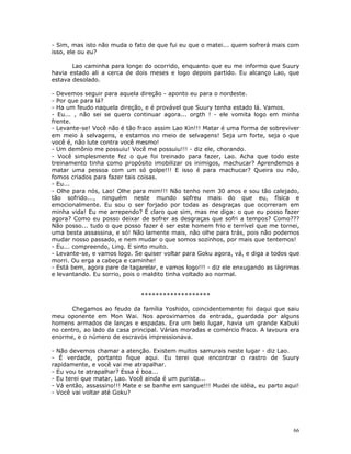 - Sim, mas isto não muda o fato de que fui eu que o matei... quem sofrerá mais com
isso, ele ou eu?

       Lao caminha para longe do ocorrido, enquanto que eu me informo que Suury
havia estado ali a cerca de dois meses e logo depois partido. Eu alcanço Lao, que
estava desolado.

- Devemos seguir para aquela direção - aponto eu para o nordeste.
- Por que para lá?
- Ha um feudo naquela direção, e é provável que Suury tenha estado lá. Vamos.
- Eu... , não sei se quero continuar agora... orgth ! - ele vomita logo em minha
frente.
- Levante-se! Você não é tão fraco assim Lao Kin!!! Matar é uma forma de sobreviver
em meio à selvagens, e estamos no meio de selvagens! Seja um forte, seja o que
você é, não lute contra você mesmo!
- Um demônio me possuiu! Você me possuiu!!! - diz ele, chorando.
- Você simplesmente fez o que foi treinado para fazer, Lao. Acha que todo este
treinamento tinha como propósito imobilizar os inimigos, machucar? Aprendemos a
matar uma pessoa com um só golpe!!! E isso é para machucar? Queira ou não,
fomos criados para fazer tais coisas.
- Eu...
- Olhe para nós, Lao! Olhe para mim!!! Não tenho nem 30 anos e sou tão calejado,
tão sofrido..., ninguém neste mundo sofreu mais do que eu, física e
emocionalmente. Eu sou o ser forjado por todas as desgraças que ocorreram em
minha vida! Eu me arrependo? É claro que sim, mas me diga: o que eu posso fazer
agora? Como eu posso deixar de sofrer as desgraças que sofri a tempos? Como???
Não posso... tudo o que posso fazer é ser este homem frio e terrível que me tornei,
uma besta assassina, e só! Não lamente mais, não olhe para trás, pois não podemos
mudar nosso passado, e nem mudar o que somos sozinhos, por mais que tentemos!
- Eu... compreendo, Ling. E sinto muito.
- Levante-se, e vamos logo. Se quiser voltar para Goku agora, vá, e diga a todos que
morri. Ou erga a cabeça e caminhe!
- Está bem, agora pare de tagarelar, e vamos logo!!! - diz ele enxugando as lágrimas
e levantando. Eu sorrio, pois o maldito tinha voltado ao normal.


                              *******************

       Chegamos ao feudo da família Yoshido, coincidentemente foi daqui que saiu
meu oponente em Mon Wai. Nos aproximamos da entrada, guardada por alguns
homens armados de lanças e espadas. Era um belo lugar, havia um grande Kabuki
no centro, ao lado da casa principal. Várias moradas e comércio fraco. A lavoura era
enorme, e o número de escravos impressionava.

- Não devemos chamar a atenção. Existem muitos samurais neste lugar - diz Lao.
- É verdade, portanto fique aqui. Eu terei que encontrar o rastro de Suury
rapidamente, e você vai me atrapalhar.
- Eu vou te atrapalhar? Essa é boa...
- Eu terei que matar, Lao. Você ainda é um purista...
- Vá então, assassino!!! Mate e se banhe em sangue!!! Mudei de idéia, eu parto aqui!
- Você vai voltar até Goku?




                                                                                  66
 