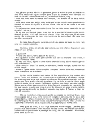 - Não, já falei que não há nada lá para mim, já que a mulher a quem eu amava não
amo mais. Procurarei algum Shogum para o qual eu prestarei meus serviços. Se
você cruzar meu caminho mais uma vez, eu terei que matá-lo, Ling.
- Você não mata nem ao menos seus inimigos, Lao. Matará um de seus poucos
amigos?
- Você não é mais meu amigo, Ling. Matar por prazer é contra meus princípios! Eu
matarei em nome de alguém, e em sua honra - ele me dá as costas e vai indo
embora.
- Eu mato em meu nome e em minha honra. Isso me torna menos merecedor de sua
devoção? - ele para.
- Eu sei que um Samurai mata, e por isso eu o acompanhei durante este tempo.
Aprendi a matar, e foi você quem me ensinou como. Mas agora que já sei o que
queria, não preciso mais de você, Ling. Lembre-se do que eu falei, não cruze meu
caminho, ou morrerá.

      Eu nada digo, ele parte, correndo, em direção oposta ao feudo e a mim. Mais
uma vez, eu estava sozinho.

      Caminho, então, em direção aos homens, que me olham e logo põem suas
mãos em suas armas.

- O que quer?
- Procuro uma pessoa, talvez possam me ajudar...
- Não ajudamos Gaijins. Volte pelo caminho que veio ou morrerá - diz o líder, e
todos sacam suas armas.
- Eu não vou voltar, digam se uma mulher chamada Suury esteve neste lugar ou
não, e irei embora.
- Você é Ling?!! - Bingo. Ela esteve, ou com sorte, estava no lugar, e pelo visto fez
muitos amigos.
- Matem!!! - grita o líder. Todos avançam. Uma pena Lao não estar aqui, iria ver que
agora esperei que me atacassem.

       Eu tiro minha espada e em menos de dois segundos um dos homens está
morto. Outros dois tombam com um único lance da lâmina, e só sobram 3 agora.
Um arremessa sua lança, que eu pego em pleno ar. Ele me olha assustado, e eu lhe
acerto uma forte voadora lateral na cabeça, lhe partindo a espinha. Outro ainda
tenta me acertar com a espada. Eu bloqueio o golpe e logo depois varo seu coração.
Sobrou agora o líder, aparentemente o único Samurai verdadeiro do momento. Ele
tira sua espada, e parte para cima de mim. Eu bloqueio sei golpe e tento matá-lo,
mas surpreendentemente ele também bloqueia meu golpe. E ficamos a lutar por
mais 15 segundos.

       Ele era muito bom, mas quando perde sua espada ele continua de pé. Jogo
minha espada para o lado, e me ponho em posição de combate. Ele me ataca com
golpes rápidos, e alguns me acertam, mas eu também lhe acerto golpes, somente 4.
O bastante para lhe paralisar nervos e causar hemorragia interna fatal. Levanto-me
e caminho normalmente até a pequena vila, logo após ter pego minha arma.

       Olho para os lados, e não vejo nenhuma movimentação. Caminho pela
pequena rua, até encontrar todos reunidos na casa central. Me olhavam com terror,
e entre eles eu podia sentir a presença de Suury, irmã de Sakazama. Minha filha,
pobre alma, eu não via.




                                                                                  67
 