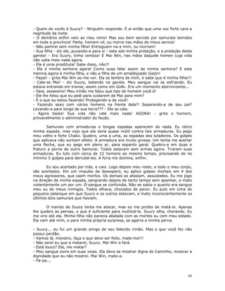 - Quem de vocês é Suury? - Ninguém responde. É ai então que uma voz forte vara a
negritude da noite.
- O demônio enfim veio ao meu reino! Mas sou bem servido por samurais temidos
em toda a província! Parta, homem vil, ou morra nas mãos de meus servos!
- Não partirei sem minha filha! Entreguem-na a mim, ou morram!
- Sua filha - diz ele, puxando-a para si - esta sob minha proteção, e a proteção desta
garota! - Era Suury, tinha certeza! E Mai Win, nas mãos daquele homen cuja vida
não valia mais nada agora.
- Ela é uma prostituta! Sabe disso, não?!
- Ela é minha senhora agora! Como ousa falar assim de minha senhora? E esta
menina agora é minha filha, e não a filha de um amaldiçoado Gaijin!
- Papai! - grita Mai Win ao me ver. Ela se lembra de mim, e sabe que é minha filha!!!
- Cale-se Mai! - diz Suury, batendo na garota. Meu sangue vai se esfriando. Eu
estava entrando em transe, assim como em Golki. Era um momento aterrorizante...
- Saia, assassino! Meu irmão me falou que tipo de homem você é!
- Ele lhe falou que eu pedi para cuidarem de Mai para mim?
- É o que eu estou fazendo! Protegendo-a de você!
- Fazendo sexo com vários homens na frente dela?! Separando-a de seu pai?
Levando-a para longe de sua terra??? - Ela se cala.
- Agora basta! Sua vida não vale mais nada! AGORA! - grita o homem,
provavelmente o administrador do feudo.

       Samurais com armaduras e longas espadas aparecem do nada. Eu retiro
minha espada, mas vejo que ela seria quase inútil contra tais armaduras. Eu pego
meu velho e forte Chako. Quebro, uma a uma, as espadas dos lutadores. Os golpes
que aplicava não surtiam efeito. A armadura era muito grossa. Um tenta me acertar
uma flecha, que eu pego em pleno ar, para espanto geral. Quebro-a em duas e
fraturo a perna de outro Samurai. Todos estavam sem armas agora. Tiraram suas
armaduras. Eu luto com cerca de 12 homens ao mesmo tempo, precisando de no
mínimo 5 golpes para derrubá-los. A fúria me domina, enfim.

       Eu sou acertado por trás, e caio. Logo depois meu rosto, e todo o meu corpo,
são acertados. Em um impulso de desespero, eu aplico golpes mortais em 4 dos
meus agressores, que caem mortos. Os demais se afastam, assustados. Eu me jogo
na direção de minha espada, sangrando depois de tanto tempo sem apanhar, e mato
violentamente um por um. O sangue se confundia. Não se sabia o quanto era sangue
meu ou de meus inimigos. Todos olhava, chocados de pavor. Eu pulo em cima do
pequeno palanque em que Suury e os outros estavam, e mato inconscientemente os
últimos dois samurais que haviam.

       O marido de Suury tenta me atacar, mas eu me proíbo de matá-lo. Apenas
lhe quebro as pernas, o que é suficiente para inutilizá-lo. Suury olha, chorando. Eu
me viro até ela. Minha filha não parecia abalada com as mortes ou com meu estado.
Ela vem até mim, e para minha própria surpresa, se agarra a minha perna.

- Suury... eu fui um grande amigo de seu falecido irmão. Mas o que você fez não
possui perdão.
- Vamos lá, monstro, faça o que deve ser feito, mate-me!!!
- Não serei eu que a matarei, Suury. Mai Win o fará.
- Está louco? Ela, me matar?
- Meu sangue corre em suas veias. Ela deve se mostrar digna do Caminho, mostrar a
dignidade que eu não mostrei. Mai Win, mate-a.
- Pa-pa...



                                                                                   68
 