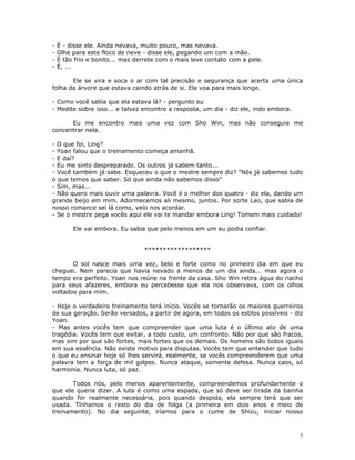 -   É - disse ele. Ainda nevava, muito pouco, mas nevava.
-   Olhe para este floco de neve - disse ele, pegando um com a mão.
-   É tão frio e bonito... mas derrete com o mais leve contato com a pele.
-   É, ...

       Ele se vira e soca o ar com tal precisão e segurança que acerta uma única
folha da árvore que estava caindo atrás de si. Ela voa para mais longe.

- Como você sabia que ela estava lá? - pergunto eu
- Medite sobre isso... e talvez encontre a resposta, um dia - diz ele, indo embora.

      Eu me encontro mais uma vez com Sho Win, mas não conseguia me
concentrar nela.

- O que foi, Ling?
- Yoan falou que o treinamento começa amanhã.
- E daí?
- Eu me sinto despreparado. Os outros já sabem tanto...
- Você também já sabe. Esqueceu o que o mestre sempre diz? "Nós já sabemos tudo
o que temos que saber. Só que ainda não sabemos disso"
- Sim, mas...
- Não quero mais ouvir uma palavra. Você é o melhor dos quatro - diz ela, dando um
grande beijo em mim. Adormecemos ali mesmo, juntos. Por sorte Lao, que sabia de
nosso romance sei lá como, veio nos acordar.
- Se o mestre pega vocês aqui ele vai te mandar embora Ling! Tomem mais cuidado!

         Ele vai embora. Eu sabia que pelo menos em um eu podia confiar.


                                 ******************

       O sol nasce mais uma vez, belo e forte como no primeiro dia em que eu
cheguei. Nem parecia que havia nevado a menos de um dia ainda... mas agora o
tempo era perfeito. Yoan nos reúne na frente da casa. Sho Win retira água do riacho
para seus afazeres, embora eu percebesse que ela nos observava, com os olhos
voltados para mim.

- Hoje o verdadeiro treinamento terá início. Vocês se tornarão os maiores guerreiros
de sua geração. Serão versados, a partir de agora, em todos os estilos possíveis - diz
Yoan.
- Mas antes vocês tem que compreender que uma luta é o último ato de uma
tragédia. Vocês tem que evitar, a todo custo, um confronto. Não por que são fracos,
mas sim por que são fortes, mais fortes que os demais. Os homens são todos iguais
em sua essência. Não existe motivo para disputas. Vocês tem que entender que tudo
o que eu ensinar hoje só lhes servirá, realmente, se vocês compreenderem que uma
palavra tem a força de mil golpes. Nunca ataque, somente defesa. Nunca caos, só
harmonia. Nunca luta, só paz.

       Todos nós, pelo menos aparentemente, compreendemos profundamente o
que ele queria dizer. A luta é como uma espada, que só deve ser tirada da bainha
quando for realmente necessária, pois quando despida, ela sempre terá que ser
usada. Tínhamos o resto do dia de folga (a primeira em dois anos e meio de
treinamento). No dia seguinte, iríamos para o cume de Shizu, iniciar nosso



                                                                                      7
 