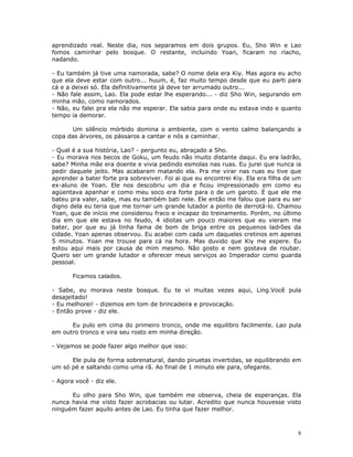 aprendizado real. Neste dia, nos separamos em dois grupos. Eu, Sho Win e Lao
fomos caminhar pelo bosque. O restante, incluindo Yoan, ficaram no riacho,
nadando.

- Eu também já tive uma namorada, sabe? O nome dela era Kiy. Mas agora eu acho
que ela deve estar com outro... huum, é, faz muito tempo desde que eu parti para
cá e a deixei só. Ela definitivamente já deve ter arrumado outro...
- Não fale assim, Lao. Ela pode estar lhe esperando... - diz Sho Win, segurando em
minha mão, como namorados.
- Não, eu falei pra ela não me esperar. Ela sabia para onde eu estava indo e quanto
tempo ia demorar.

      Um silêncio mórbido domina o ambiente, com o vento calmo balançando a
copa das árvores, os pássaros a cantar e nós a caminhar.

- Qual é a sua história, Lao? - pergunto eu, abraçado a Sho.
- Eu morava nos becos de Goku, um feudo não muito distante daqui. Eu era ladrão,
sabe? Minha mãe era doente e vivia pedindo esmolas nas ruas. Eu jurei que nunca ia
pedir daquele jeito. Mas acabaram matando ela. Pra me virar nas ruas eu tive que
aprender a bater forte pra sobreviver. Foi ai que eu encontrei Kiy. Ela era filha de um
ex-aluno de Yoan. Ele nos descobriu um dia e ficou impressionado em como eu
agüentava apanhar e como meu soco era forte para o de um garoto. É que ele me
bateu pra valer, sabe, mas eu também bati nele. Ele então me falou que para eu ser
digno dela eu teria que me tornar um grande lutador a ponto de derrotá-lo. Chamou
Yoan, que de início me considerou fraco e incapaz do treinamento. Porém, no último
dia em que ele estava no feudo, 4 idiotas um pouco maiores que eu vieram me
bater, por que eu já tinha fama de bom de briga entre os pequenos ladrões da
cidade. Yoan apenas observou. Eu acabei com cada um daqueles cretinos em apenas
5 minutos. Yoan me trouxe para cá na hora. Mas duvido que Kiy me espere. Eu
estou aqui mais por causa de mim mesmo. Não gosto e nem gostava de roubar.
Quero ser um grande lutador e oferecer meus serviços ao Imperador como guarda
pessoal.

       Ficamos calados.

- Sabe, eu morava neste bosque. Eu te vi muitas vezes aqui, Ling.Você pula
desajeitado!
- Eu melhorei! - dizemos em tom de brincadeira e provocação.
- Então prove - diz ele.

      Eu pulo em cima do primeiro tronco, onde me equilibro facilmente. Lao pula
em outro tronco e vira seu rosto em minha direção.

- Vejamos se pode fazer algo melhor que isso:

      Ele pula de forma sobrenatural, dando piruetas invertidas, se equilibrando em
um só pé e saltando como uma rã. Ao final de 1 minuto ele para, ofegante.

- Agora você - diz ele.

      Eu olho para Sho Win, que também me observa, cheia de esperanças. Ela
nunca havia me visto fazer acrobacias ou lutar. Acredito que nunca houvesse visto
ninguém fazer aquilo antes de Lao. Eu tinha que fazer melhor.



                                                                                     8
 