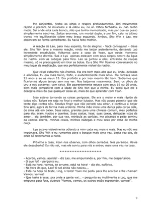 Me concentro. Fecho os olhos e respiro profundamente. Um movimento
rápido e potente de músculos e lá estou eu, no ar. Olhos fechados, eu não tenho
medo. Sei onde esta cada tronco, não que tenha memorizado, mas por que eu posso
simplesmente senti-los. Saltos enormes, um mortal duplo, e por fim, caio no último
tronco me equilibrando sobre meu braço esquerdo. Ambos, Sho Win e Lao, me
observam de forma semelhante. Eu havia feito melhor.

       A reação de Lao, para meu espanto, foi de alegria: - Você conseguiu! – disse
ele. Sho Win teve a mesma reação, vindo me beijar ardentemente, deixando Lao
levemente encabulado. Voltamos para a casa de Yoan, que neste momento
simplesmente dormia. Sak e Lyu apenas estavam com seus corpos dentro da água
do riacho, com as cabeças para fora. Lao se juntou a eles, entrando de roupas
mesmo, só se preocupando em tirar as botas. Eu e Sho Win ficamos conversando no
meu lugar de meditação, que era perfeitamente visível do riacho.

        Que casal estranho nós éramos. Ela era bem mais alta que eu, linda, delicada
e amorosa. Eu era mais baixo, forte, e evidentemente mais novo. Ela contava seus
21 anos e eu os meus 15. Era proibido e por isso mesmo tão bom. Sabíamos que
ficaríamos algum tempo sem nos ver. Nos beijamos novamente. Senti os olhos de
Lyu a nos observar, com raiva. Ele aparentemente estava com seus 19 ou 20 anos,
bem mais compatível com a idade de Sho Win que a minha. Eu sabia que ele a
desejava mais do que qualquer coisa ali, mais do que aprender com Yoan.

       Isso estava tornando as coisas perigosas. Ele era o maior e mais rápido de
todos nós. Talvez ele seja no final o melhor lutador. Mas não posso permitir que ele
tente algo contra nós. Resolvo fingir que não percebi seu olhar, e continuo a beijar
Sho Win, agora de forma mais ardente. Minha mão inicia uma dança pelo corpo dela,
de cima até em baixo. Seus seios, grandes para uma chinesa comum, mas perfeitos
para ela, eram macios e quentes. Suas costas, lisas; suas coxas, delicadas iscas de
amor... ela também, por sua vez, retribuía as carícias, me alisando o peito seminu
da camisa aberta, minhas coxas, minhas nádegas e meu sexo por cima de minha
calça.

       Lyu estava visivelmente odiando a mim cada vez mais e mais. Mas eu não me
importava. Sho Win e eu rumamos para o bosque mais uma vez, desta vez sós, de
onde só retornamos a noite.

       Próximo a casa, Yoan nos observa, com olhos cerrados. Nós paramos. Havia
ele descoberto? Eu não sei, mas ele sorriu para nós e entrou mais uma vez na casa.

                          *************************

- Acorde, vamos, acorde! - diz Lao, me empurrando e, por fim, me despertando.
- O que foi? - pergunto eu.
- Está na hora, vamos, se arrume, está na hora! - diz ele, eufórico.
- Na hora do que, Lao? O sol ainda não nasceu...
- Está na hora do teste, Ling, o teste! Yoan me pediu para lhe acordar e lhe chamar!
Vamos, vamos!
- Que teste é esse, pra onde a gente vai... - pergunto eu inutilmente a Lao, que me
empurra para fora, dizendo "Vamos, vamos, os outros estão esperando, vamos!".




                                                                                  9
 