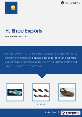 08373904589
A Member of
H. Shoe Exports
www.flowerfootwear.com
We are one of the eminent manufacturers and exporters for a
comprehensive range of Footwears for kids, men and women.
Our company is acclaimed in this industry for offering creative and
unique designs in the product range.
 