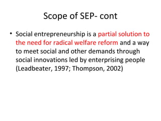 Scope of SEP- cont
• Social entrepreneurship is a partial solution to
the need for radical welfare reform and a way
to meet social and other demands through
social innovations led by enterprising people
(Leadbeater, 1997; Thompson, 2002)

 