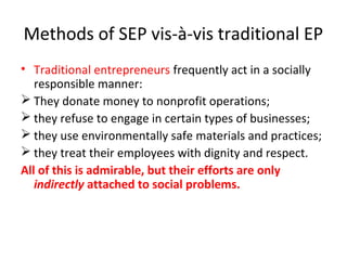 Methods of SEP vis-à-vis traditional EP
• Traditional entrepreneurs frequently act in a socially
responsible manner:
 They donate money to nonprofit operations;
 they refuse to engage in certain types of businesses;
 they use environmentally safe materials and practices;
 they treat their employees with dignity and respect.
All of this is admirable, but their efforts are only
indirectly attached to social problems.

 