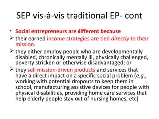 SEP vis-à-vis traditional EP- cont
• Social entrepreneurs are different because
 their earned income strategies are tied directly to their
mission.
 they either employ people who are developmentally
disabled, chronically mentally ill, physically challenged,
poverty stricken or otherwise disadvantaged; or
 they sell mission-driven products and services that
have a direct impact on a specific social problem (e.g.,
working with potential dropouts to keep them in
school, manufacturing assistive devices for people with
physical disabilities, providing home care services that
help elderly people stay out of nursing homes, etc)

 