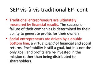 SEP vis-à-vis traditional EP- cont
• Traditional entrepreneurs are ultimately
measured by financial results. The success or
failure of their companies is determined by their
ability to generate profits for their owners.
• Social entrepreneurs are driven by a double
bottom line, a virtual blend of financial and social
returns. Profitability is still a goal, but it is not the
only goal, and profits are re-invested in the
mission rather than being distributed to
shareholders.

 