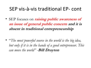 SEP vis-à-vis traditional EP- cont
• SEP focuses on raising public awareness of
an issue of general public concern and it is
absent in traditional entrepreneurship
• “The most powerful source in the world is the big idea,
but only if it is in the hands of a good entrepreneur. This
can move the world” -Bill Drayton

 