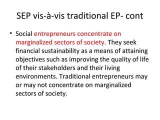 SEP vis-à-vis traditional EP- cont
• Social entrepreneurs concentrate on
marginalized sectors of society. They seek
financial sustainability as a means of attaining
objectives such as improving the quality of life
of their stakeholders and their living
environments. Traditional entrepreneurs may
or may not concentrate on marginalized
sectors of society.

 