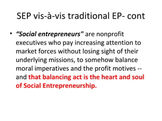 SEP vis-à-vis traditional EP- cont
• “Social entrepreneurs" are nonprofit
executives who pay increasing attention to
market forces without losing sight of their
underlying missions, to somehow balance
moral imperatives and the profit motives -and that balancing act is the heart and soul
of Social Entrepreneurship.

 