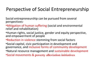 Perspective of Social Entrepreneurship
Social entrepreneurship can be pursued from several
perspectives•Mitigation of human suffering (social and environmental
relief and rehabilitation)
•Human rights, social justice, gender and equity perspective,
and empowerment of people
•Reduction in violence stemming from social factors
•Social capital, civic participation in development and
governance, and inclusive forms of community development
•Natural resource management and sustainable development
•Social movements & poverty alleviation initiatives

 