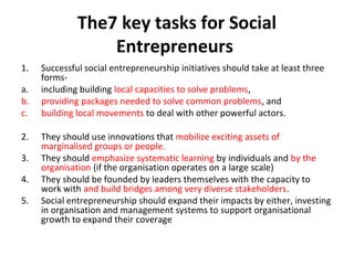 The7 key tasks for Social
Entrepreneurs
1.
a.
b.
c.
2.
3.
4.
5.

Successful social entrepreneurship initiatives should take at least three
formsincluding building local capacities to solve problems,
providing packages needed to solve common problems, and
building local movements to deal with other powerful actors.
They should use innovations that mobilize exciting assets of
marginalised groups or people.
They should emphasize systematic learning by individuals and by the
organisation (if the organisation operates on a large scale)
They should be founded by leaders themselves with the capacity to
work with and build bridges among very diverse stakeholders.
Social entrepreneurship should expand their impacts by either, investing
in organisation and management systems to support organisational
growth to expand their coverage

 