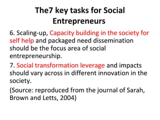 The7 key tasks for Social
Entrepreneurs
6. Scaling-up, Capacity building in the society for
self help and packaged need dissemination
should be the focus area of social
entrepreneurship.
7. Social transformation leverage and impacts
should vary across in different innovation in the
society.
(Source: reproduced from the journal of Sarah,
Brown and Letts, 2004)

 