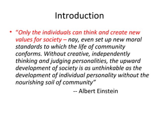 Introduction
• “Only the individuals can think and create new
values for society – nay, even set up new moral
standards to which the life of community
conforms. Without creative, independently
thinking and judging personalities, the upward
development of society is as unthinkable as the
development of individual personality without the
nourishing soil of community”
-- Albert Einstein

 