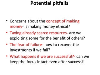 Potential pitfalls
• Concerns about the concept of making
money- is making money ethical?
• Taxing already scarce resources- are we
exploiting some for the benefit of others?
• The fear of failure- how to recover the
investments if we fail?
• What happens if we are successful?- can we
keep the focus intact even after success?

 