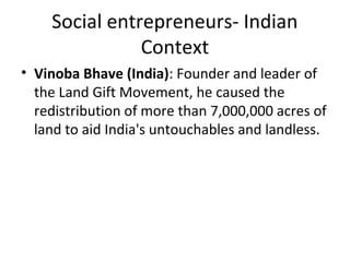 Social entrepreneurs- Indian
Context
• Vinoba Bhave (India): Founder and leader of
the Land Gift Movement, he caused the
redistribution of more than 7,000,000 acres of
land to aid India's untouchables and landless.

 