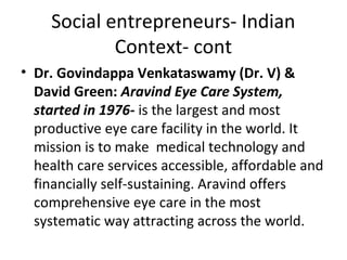Social entrepreneurs- Indian
Context- cont
• Dr. Govindappa Venkataswamy (Dr. V) &
David Green: Aravind Eye Care System,
started in 1976- is the largest and most
productive eye care facility in the world. It
mission is to make medical technology and
health care services accessible, affordable and
financially self-sustaining. Aravind offers
comprehensive eye care in the most
systematic way attracting across the world.

 