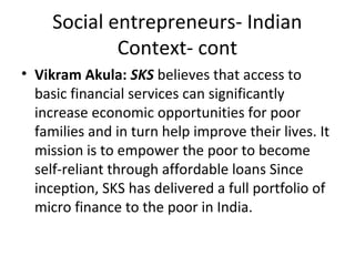 Social entrepreneurs- Indian
Context- cont
• Vikram Akula: SKS believes that access to
basic financial services can significantly
increase economic opportunities for poor
families and in turn help improve their lives. It
mission is to empower the poor to become
self-reliant through affordable loans Since
inception, SKS has delivered a full portfolio of
micro finance to the poor in India.

 