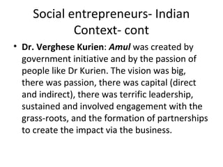 Social entrepreneurs- Indian
Context- cont
• Dr. Verghese Kurien: Amul was created by
government initiative and by the passion of
people like Dr Kurien. The vision was big,
there was passion, there was capital (direct
and indirect), there was terrific leadership,
sustained and involved engagement with the
grass-roots, and the formation of partnerships
to create the impact via the business.

 