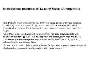 Some famous Examples of Leading Social Entrepreneurs

John DuRand began working in the mid-1960s with seven people who were mentally
retarded. By the time he retired during the winter of 1997, Minnesota Diversified
Industries had become a $57 million not-for-profit business employing more than 1,000
people.
•Since 1964, Minnesota Diversified Industries (MDI) has been serving people with
disabilities by offering progressive development and employment opportunities in
competitive business enterprises. Real jobs that create a sense of pride, value and
independence in our workers’ lives.
•To support this mission, MDI provides solutions for business customers. From corrugated
plastic products to project-specific services, MDI is your answer.

 