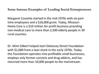 Some famous Examples of Leading Social Entrepreneurs
Margaret Cossette started in the mid-1970s with six parttime employees and a $16,000 grant. Today, Missouri
Home Care is a $10 million for-profit business providing
non-medical care to more than 2,500 elderly people in 39
rural counties.
Dr. Mimi Silbert helped start Delancey Street Foundation
with $1,000 from a loan shark in the early 1970s. Today
the Foundation operates nine profitable small businesses,
employs only former convicts and drug addicts, and has
returned more than 10,000 people to the mainstream.

 