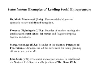 Some famous Examples of Leading Social Entrepreneurs
Dr. Maria Montessori (Italy) : Developed the Montessori
approach to early childhood education.
Florence Nightingale (U.K.) : Founder of modern nursing, she
established the first school for nurses and fought to improve
hospital conditions.
Margaret Sanger (U.S.) : Founder of the Planned Parenthood
Federation of America, she led the movement for family planning
efforts around the world.
John Muir (U.S.) : Naturalist and conservationist, he established
the National Park System and helped found The Sierra Club.

 