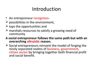 Introduction
• An entrepreneur recognizes possibilities in the environment,
 taps the opportunities and
 marshals resources to satisfy a growing need of
community
A social entrepreneur follows the same path but with an
overarching altruistic reason.
 Social entrepreneurs reinvent the model of forging the
nicely separated realms of business, government,
citizen sector by bringing together both financial profit
and social benefit.

 