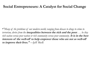Social Entrepreneurs: A Catalyst for Social Change

•"Many of the problems of our modern world, ranging from disease to drugs to crime to
terrorism, derive from the inequalities between the rich and the poor . . . be they
rich nation versus poor nation or rich community versus poor community. It is in the best
interests of the well-off to help empower those who are not as well-off
to improve their lives." —Jeff Skoll

 