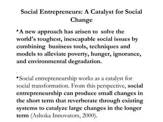 Social Entrepreneurs: A Catalyst for Social
Change
A new approach has arisen to solve the
world's toughest, inescapable social issues by
combining business tools, techniques and
models to alleviate poverty, hunger, ignorance,
and environmental degradation.


.

Social entrepreneurship works as a catalyst for
social transformation. From this perspective, social
entrepreneurship can produce small changes in
the short term that reverberate through existing
systems to catalyze large changes in the longer
term (Ashoka Innovators, 2000).


 