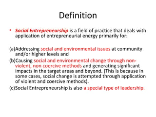 Definition
• Social Entrepreneurship is a field of practice that deals with
application of entrepreneurial energy primarily for:
(a)Addressing social and environmental issues at community
and/or higher levels and
(b)Causing social and environmental change through nonviolent, non coercive methods and generating significant
impacts in the target areas and beyond. (This is because in
some cases, social change is attempted through application
of violent and coercive methods).
(c)Social Entrepreneurship is also a special type of leadership.

 