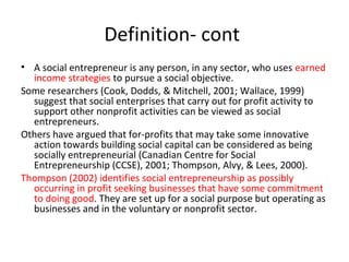 Definition- cont
• A social entrepreneur is any person, in any sector, who uses earned
income strategies to pursue a social objective.
Some researchers (Cook, Dodds, & Mitchell, 2001; Wallace, 1999)
suggest that social enterprises that carry out for profit activity to
support other nonprofit activities can be viewed as social
entrepreneurs.
Others have argued that for-profits that may take some innovative
action towards building social capital can be considered as being
socially entrepreneurial (Canadian Centre for Social
Entrepreneurship (CCSE), 2001; Thompson, Alvy, & Lees, 2000).
Thompson (2002) identifies social entrepreneurship as possibly
occurring in profit seeking businesses that have some commitment
to doing good. They are set up for a social purpose but operating as
businesses and in the voluntary or nonprofit sector.

 