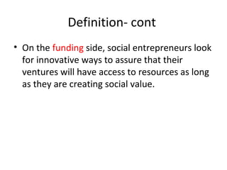 Definition- cont
• On the funding side, social entrepreneurs look
for innovative ways to assure that their
ventures will have access to resources as long
as they are creating social value.

 
