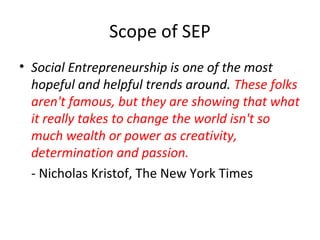 Scope of SEP
• Social Entrepreneurship is one of the most
hopeful and helpful trends around. These folks
aren't famous, but they are showing that what
it really takes to change the world isn't so
much wealth or power as creativity,
determination and passion.
- Nicholas Kristof, The New York Times

 